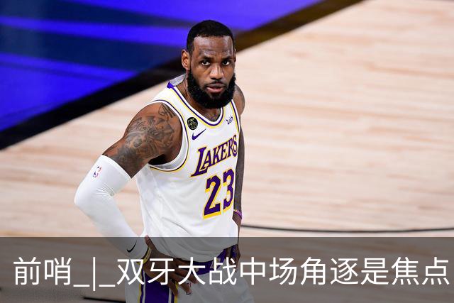 前哨 | 双牙大战中场角逐是焦点，C罗应如何延续自己的大力神杯梦